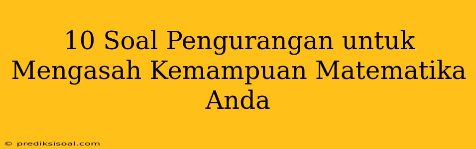 10 Soal Pengurangan untuk Mengasah Kemampuan Matematika Anda