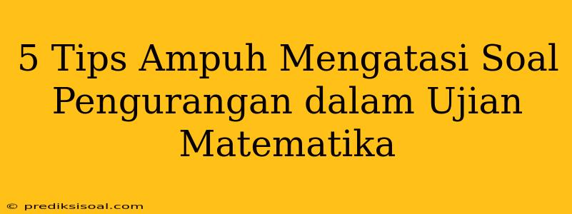 5 Tips Ampuh Mengatasi Soal Pengurangan dalam Ujian Matematika