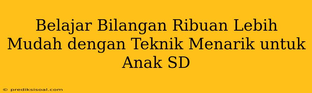 Belajar Bilangan Ribuan Lebih Mudah dengan Teknik Menarik untuk Anak SD