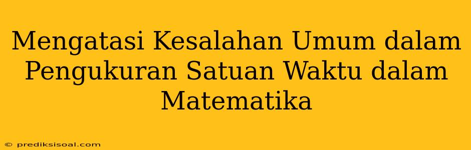 Mengatasi Kesalahan Umum dalam Pengukuran Satuan Waktu dalam Matematika