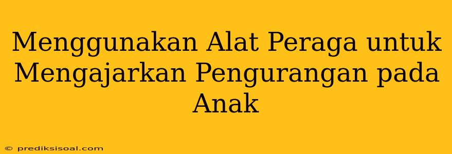 Menggunakan Alat Peraga untuk Mengajarkan Pengurangan pada Anak