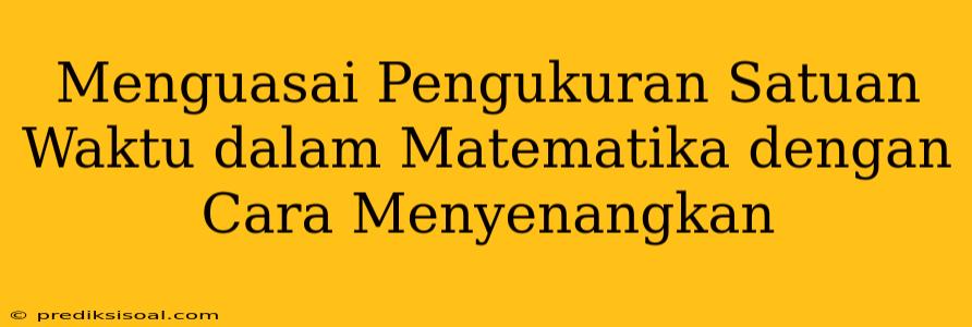 Menguasai Pengukuran Satuan Waktu dalam Matematika dengan Cara Menyenangkan