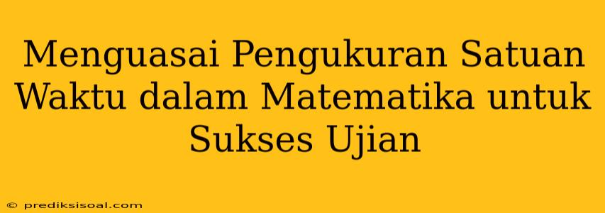 Menguasai Pengukuran Satuan Waktu dalam Matematika untuk Sukses Ujian