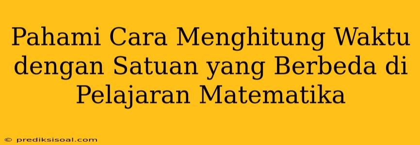 Pahami Cara Menghitung Waktu dengan Satuan yang Berbeda di Pelajaran Matematika