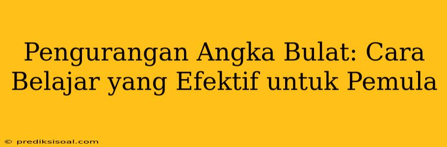 Pengurangan Angka Bulat: Cara Belajar yang Efektif untuk Pemula