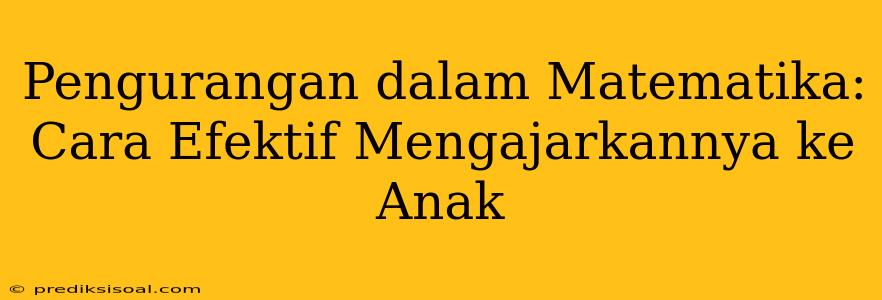 Pengurangan dalam Matematika: Cara Efektif Mengajarkannya ke Anak